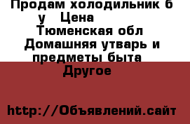 Продам холодильник б/у › Цена ­ 3 500 - Тюменская обл. Домашняя утварь и предметы быта » Другое   